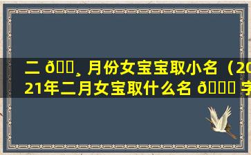 二 🕸 月份女宝宝取小名（2021年二月女宝取什么名 🐟 字好）